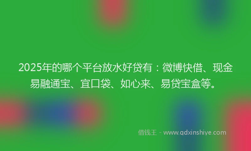 2025年的哪个平台放水好贷有：微博快借、现金易融通宝、宜口袋、如心来、易贷宝盒等。