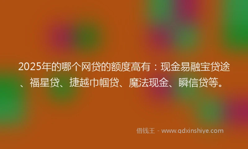 2025年的哪个网贷的额度高有：现金易融宝贷途、福星贷、捷越巾帼贷、魔法现金、瞬信贷等。