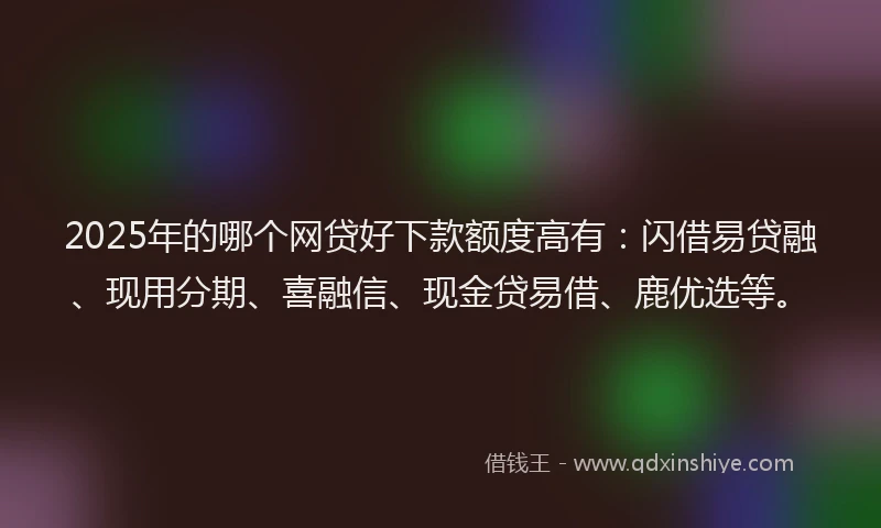 2025年的哪个网贷好下款额度高有：闪借易贷融、现用分期、喜融信、现金贷易借、鹿优选等。