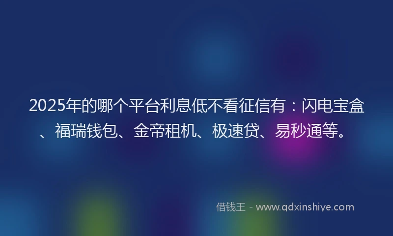 2025年的哪个平台利息低不看征信有：闪电宝盒、福瑞钱包、金帝租机、极速贷、易秒通等。