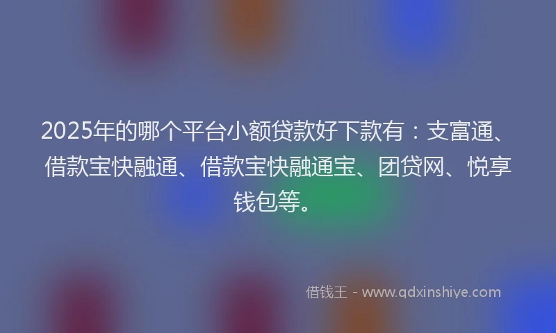 2025年的哪个平台小额贷款好下款有：支富通、借款宝快融通、借款宝快融通宝、团贷网、悦享钱包等。