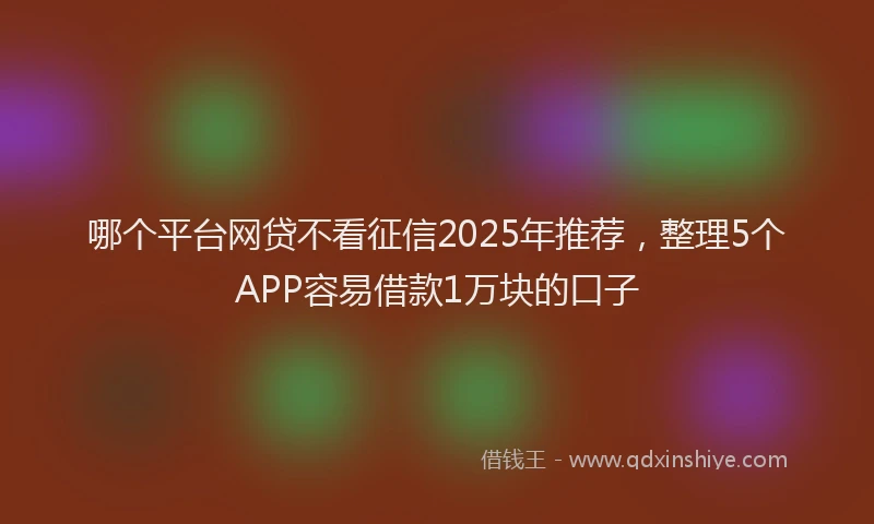 哪个平台网贷不看征信2025年推荐,整理5个APP容易借款1万块的口子