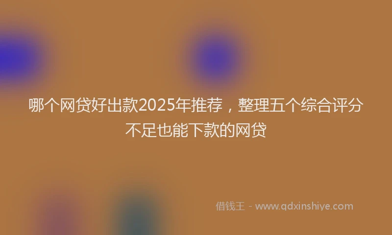 哪个网贷好出款2025年推荐，整理五个综合评分不足也能下款的网贷