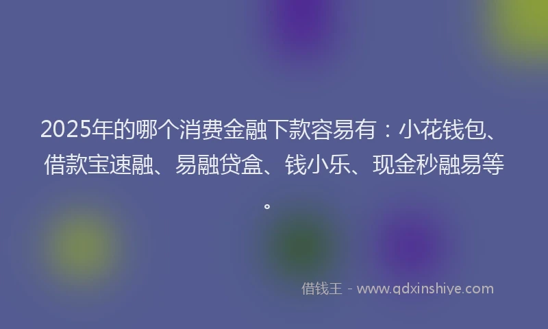 2025年的哪个消费金融下款容易有：小花钱包、借款宝速融、易融贷盒、钱小乐、现金秒融易等。