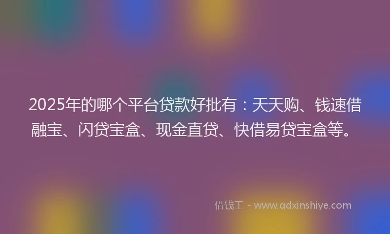 2025年的哪个平台贷款好批有：天天购、钱速借融宝、闪贷宝盒、现金直贷、快借易贷宝盒等。