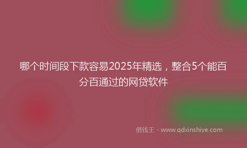 哪个时间段下款容易2025年精选,整合5个能百分百通过的网贷软件