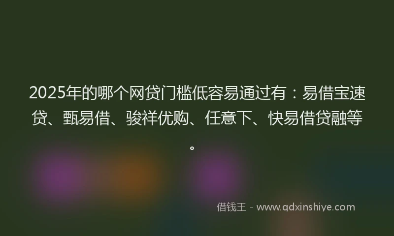 2025年的哪个网贷门槛低容易通过有:易借宝速贷、甄易借、骏祥优购、任意下、快易借贷融等。