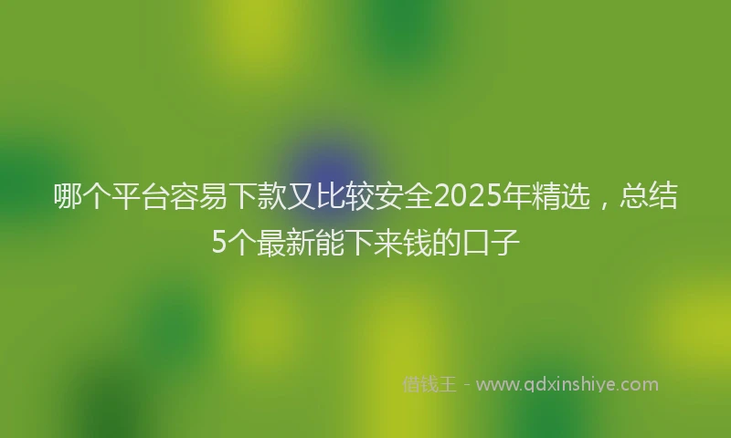 哪个平台容易下款又比较安全2025年精选，总结5个最新能下来钱的口子