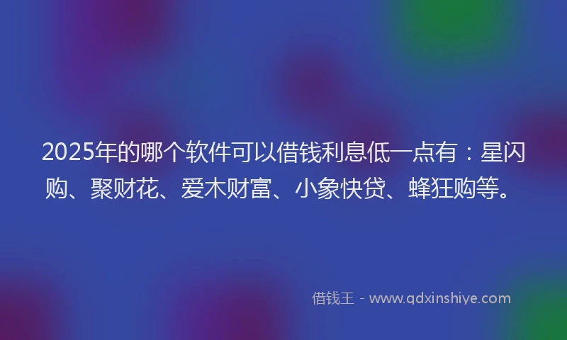 2025年的哪个软件可以借钱利息低一点有：星闪购、聚财花、爱木财富、小象快贷、蜂狂购等。