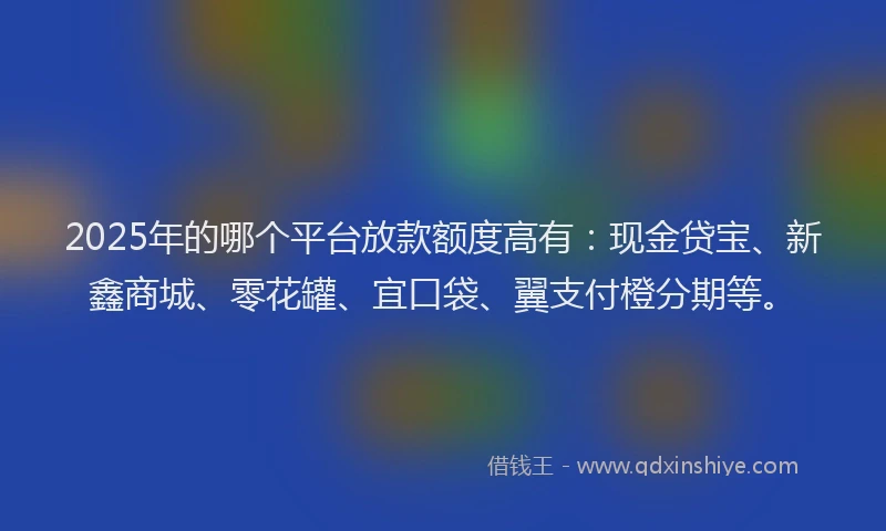 2025年的哪个平台放款额度高有:现金贷宝、新鑫商城、零花罐、宜口袋、翼支付橙分期等。