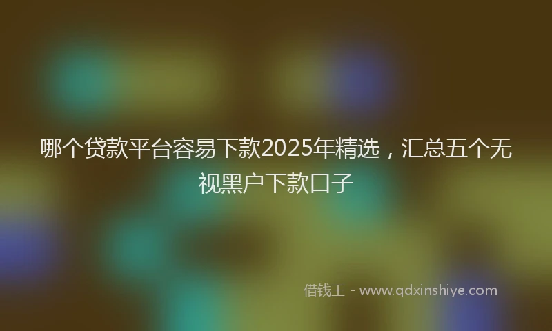哪个贷款平台容易下款2025年精选，汇总五个无视黑户下款口子