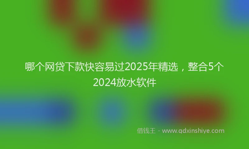 哪个网贷下款快容易过2025年精选，整合5个2024放水软件