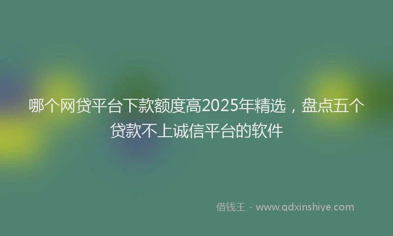 哪个网贷平台下款额度高2025年精选，盘点五个贷款不上诚信平台的软件