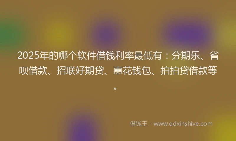 2025年的哪个软件借钱利率最低有：分期乐、省呗借款、招联好期贷、惠花钱包、拍拍贷借款等。