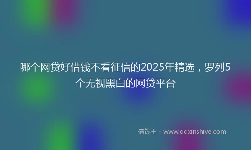 哪个网贷好借钱不看征信的2025年精选，罗列5个无视黑白的网贷平台