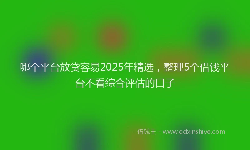 哪个平台放贷容易2025年精选，整理5个借钱平台不看综合评估的口子