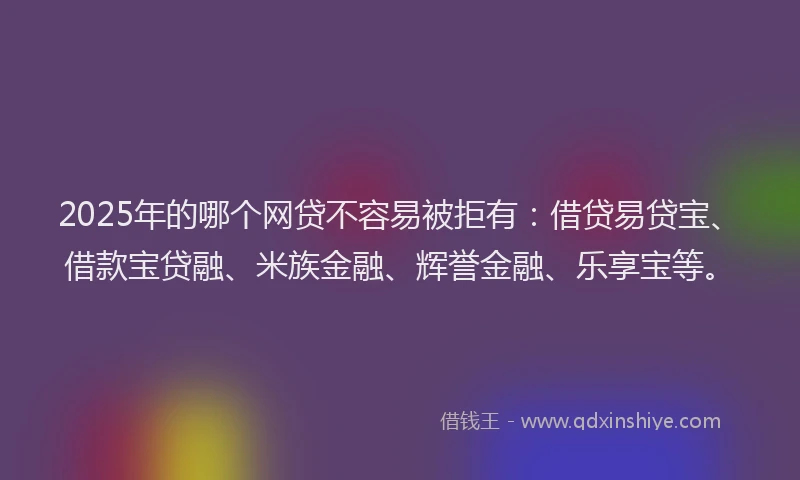 2025年的哪个网贷不容易被拒有：借贷易贷宝、借款宝贷融、米族金融、辉誉金融、乐享宝等。