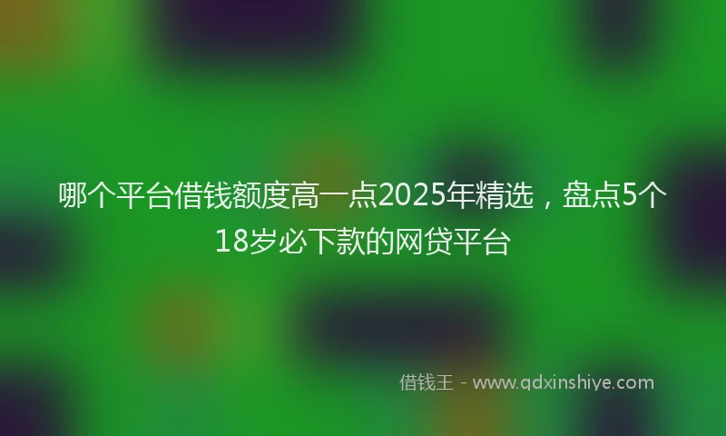 哪个平台借钱额度高一点2025年精选，盘点5个18岁必下款的网贷平台