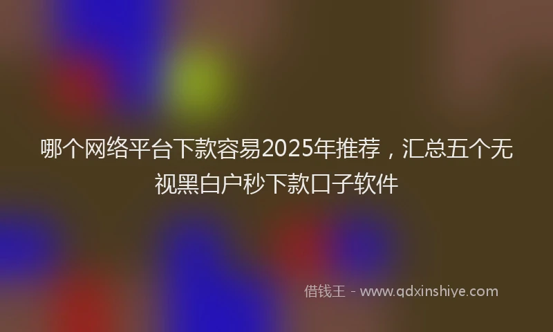 哪个网络平台下款容易2025年推荐，汇总五个无视黑白户秒下款口子软件