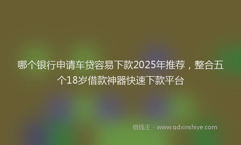 哪个银行申请车贷容易下款2025年推荐，整合五个18岁借款神器快速下款平台
