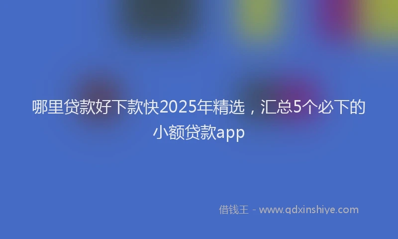 哪里贷款好下款快2025年精选，汇总5个必下的小额贷款app