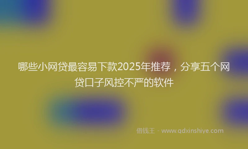 哪些小网贷最容易下款2025年推荐，分享五个网贷口子风控不严的软件