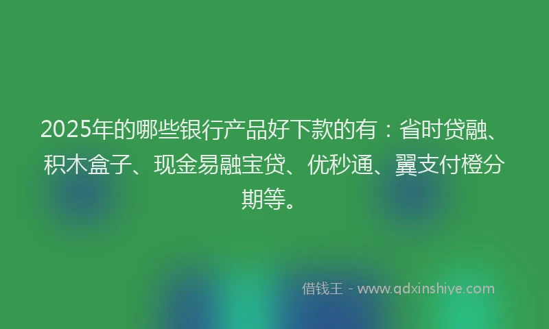 2025年的哪些银行产品好下款的有：省时贷融、积木盒子、现金易融宝贷、优秒通、翼支付橙分期等。