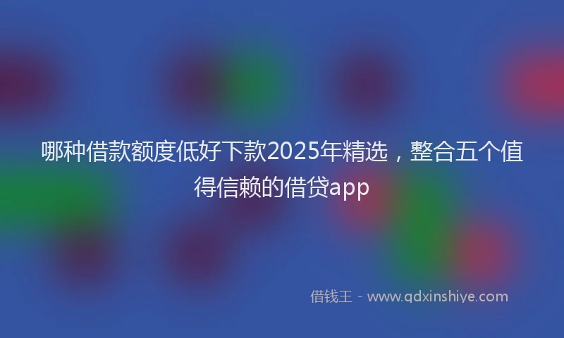 哪种借款额度低好下款2025年精选，整合五个值得信赖的借贷app