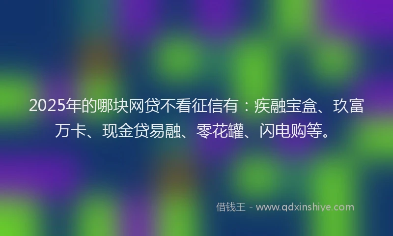 2025年的哪块网贷不看征信有：疾融宝盒、玖富万卡、现金贷易融、零花罐、闪电购等。