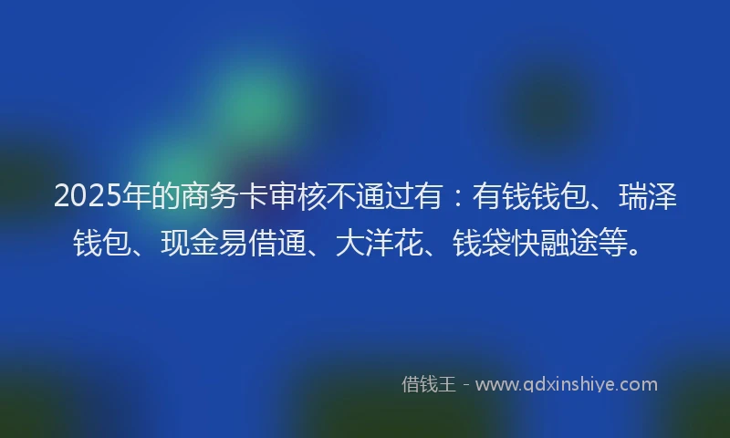 2025年的商务卡审核不通过有：有钱钱包、瑞泽钱包、现金易借通、大洋花、钱袋快融途等。