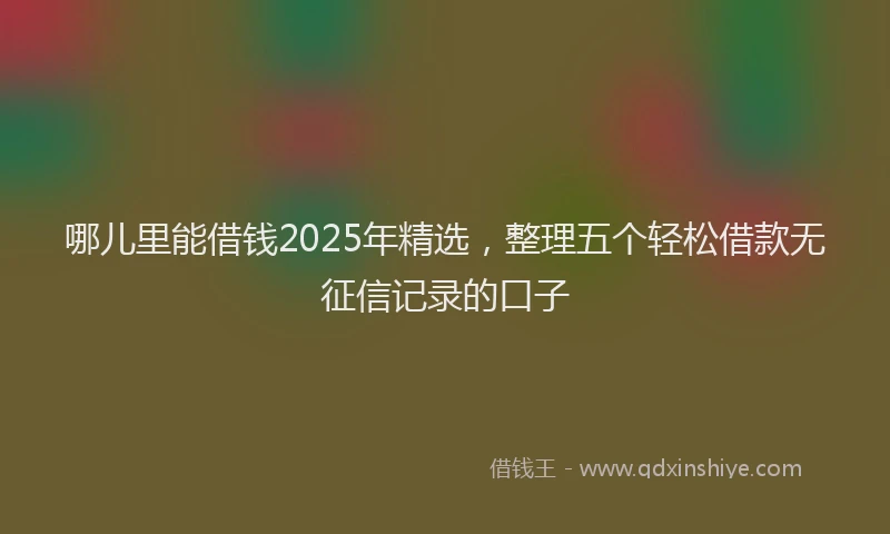 哪儿里能借钱2025年精选，整理五个轻松借款无征信记录的口子