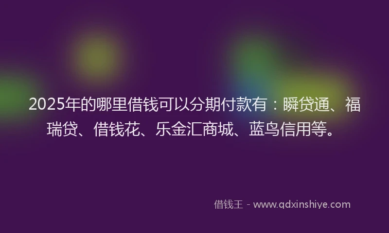 2025年的哪里借钱可以分期付款有：瞬贷通、福瑞贷、借钱花、乐金汇商城、蓝鸟信用等。
