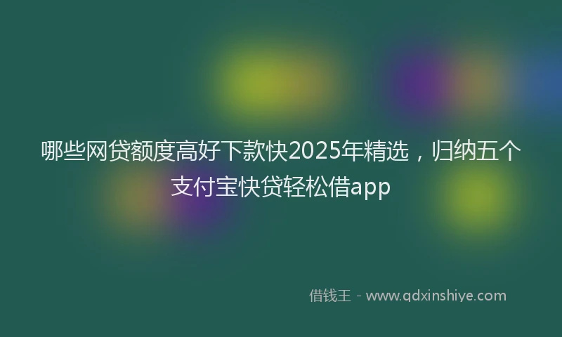 哪些网贷额度高好下款快2025年精选，归纳五个支付宝快贷轻松借app