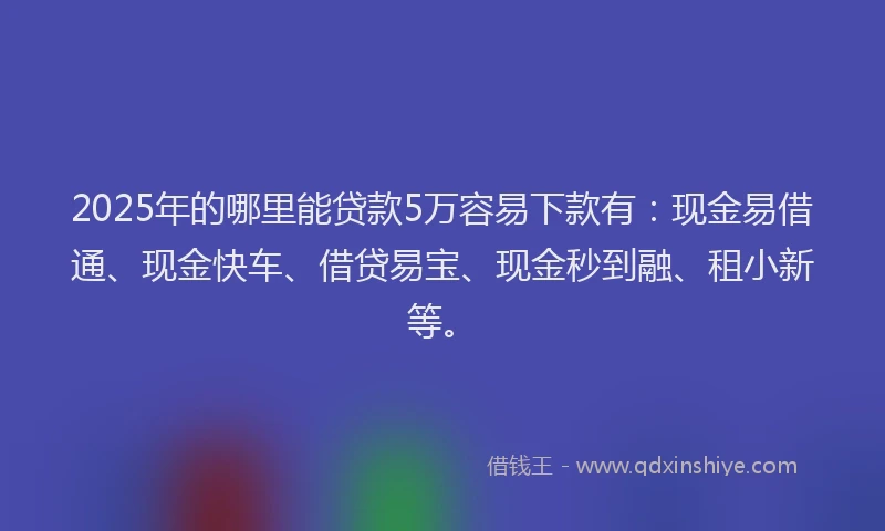 2025年的哪里能贷款5万容易下款有：现金易借通、现金快车、借贷易宝、现金秒到融、租小新等。