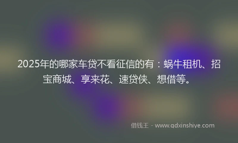 2025年的哪家车贷不看征信的有：蜗牛租机、招宝商城、享来花、速贷侠、想借等。