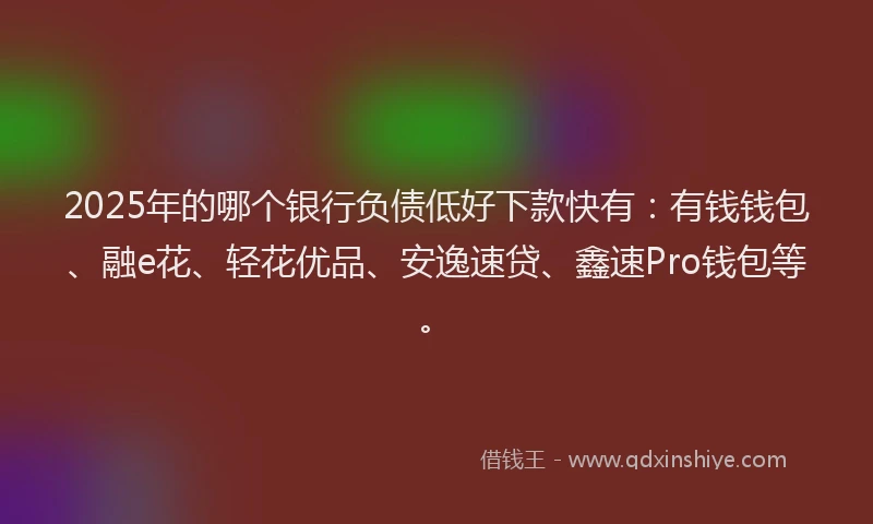 2025年的哪个银行负债低好下款快有:有钱钱包、融e花、轻花优品、安逸速贷、鑫速Pro钱包等。