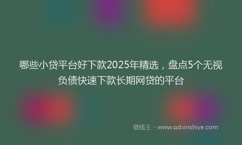 哪些小贷平台好下款2025年精选，盘点5个无视负债快速下款长期网贷的平台