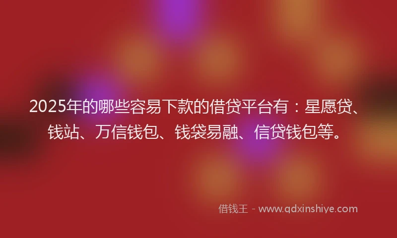 2025年的哪些容易下款的借贷平台有：星愿贷、钱站、万信钱包、钱袋易融、信贷钱包等。