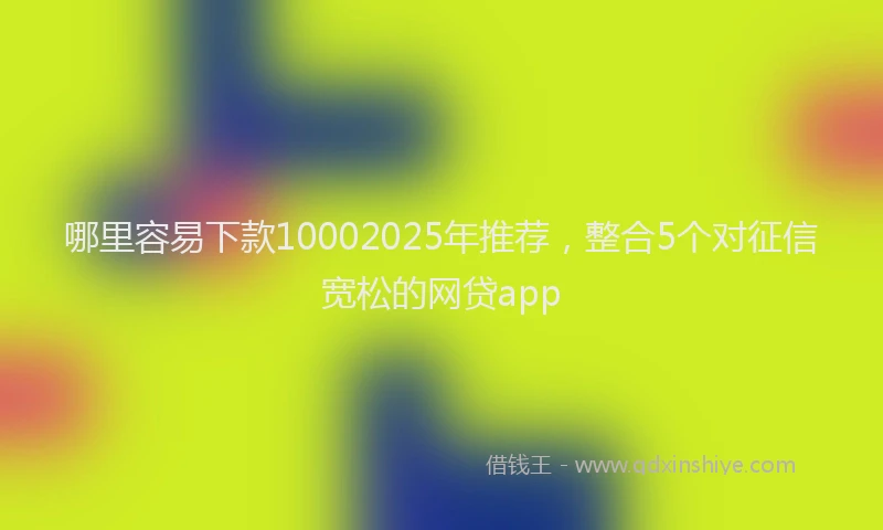 哪里容易下款10002025年推荐，整合5个对征信宽松的网贷app