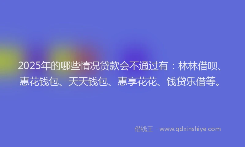 2025年的哪些情况贷款会不通过有：林林借呗、惠花钱包、天天钱包、惠享花花、钱贷乐借等。