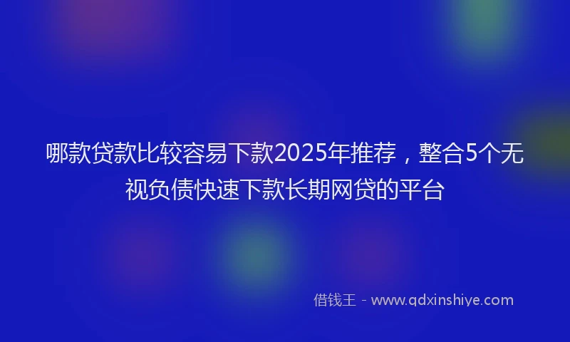 哪款贷款比较容易下款2025年推荐，整合5个无视负债快速下款长期网贷的平台
