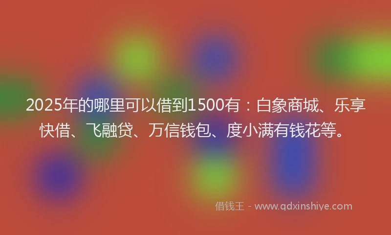 2025年的哪里可以借到1500有：白象商城、乐享快借、飞融贷、万信钱包、度小满有钱花等。