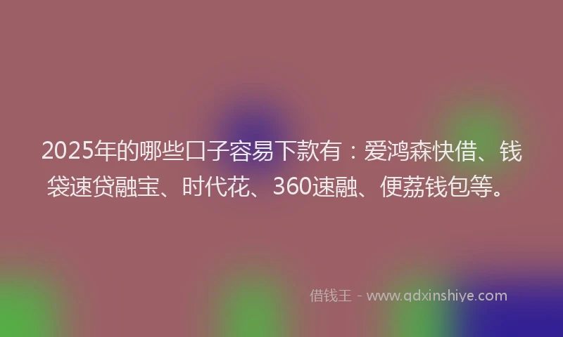 2025年的哪些口子容易下款有：爱鸿森快借、钱袋速贷融宝、时代花、360速融、便荔钱包等。
