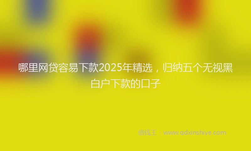 哪里网贷容易下款2025年精选，归纳五个无视黑白户下款的口子