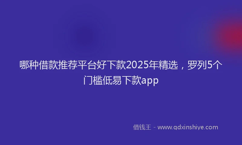 哪种借款推荐平台好下款2025年精选，罗列5个门槛低易下款app