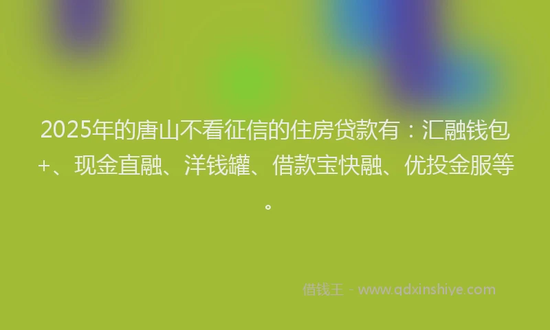 2025年的唐山不看征信的住房贷款有：汇融钱包+、现金直融、洋钱罐、借款宝快融、优投金服等。