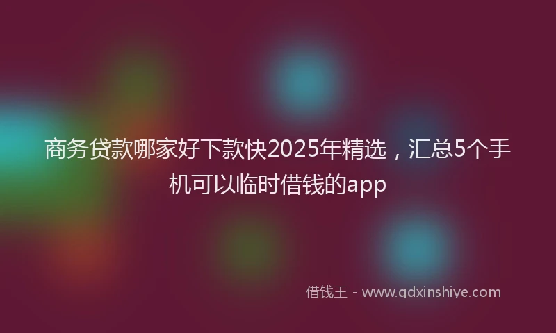 商务贷款哪家好下款快2025年精选，汇总5个手机可以临时借钱的app