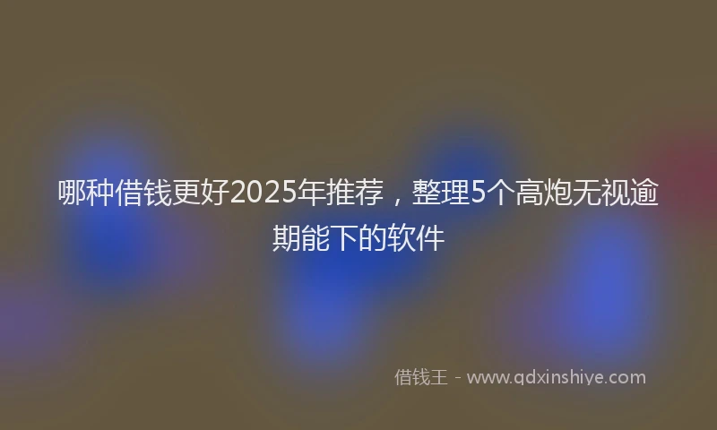 哪种借钱更好2025年推荐，整理5个高炮无视逾期能下的软件