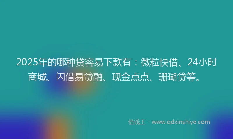 2025年的哪种贷容易下款有：微粒快借、24小时商城、闪借易贷融、现金点点、珊瑚贷等。