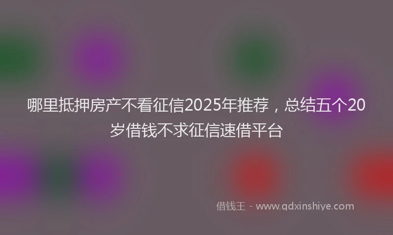 哪里抵押房产不看征信2025年推荐，总结五个20岁借钱不求征信速借平台